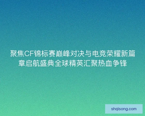聚焦CF锦标赛巅峰对决与电竞荣耀新篇章启航盛典全球精英汇聚热血争锋