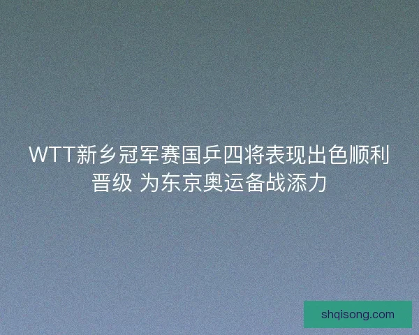 WTT新乡冠军赛国乒四将表现出色顺利晋级 为东京奥运备战添力