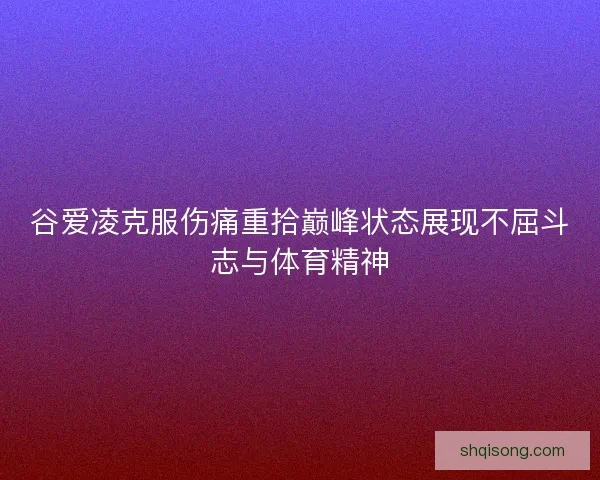 谷爱凌克服伤痛重拾巅峰状态展现不屈斗志与体育精神