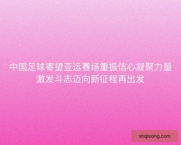中国足球寄望亚运赛场重振信心凝聚力量激发斗志迈向新征程再出发